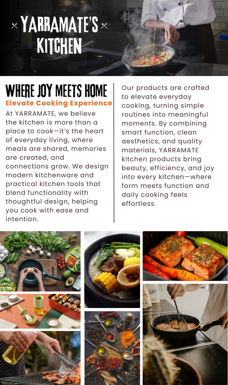 At YARRAMATE, we believe the kitchen is more than a place to cook—it’s the heart of everyday living, where meals are shared, and meaningful connections grow through the rhythm of daily life.

We design modern kitchenware and practical kitchen tools that balance thoughtful design with everyday function. From preparation to serving, our products are made to simplify cooking while enhancing the overall kitchen experience, helping you cook with ease, intention, and confidence.

Crafted to elevate everyday cooki