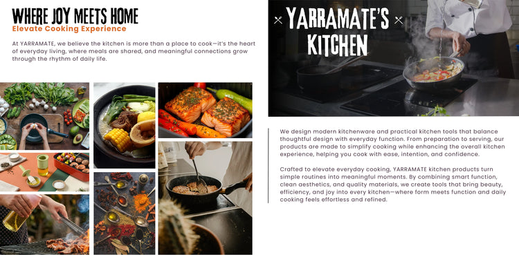 At YARRAMATE, we believe the kitchen is more than a place to cook—it’s the heart of everyday living, where meals are shared, and meaningful connections grow through the rhythm of daily life.

We design modern kitchenware and practical kitchen tools that balance thoughtful design with everyday function. From preparation to serving, our products are made to simplify cooking while enhancing the overall kitchen experience, helping you cook with ease, intention, and confidence.

Crafted to elevate everyday cooki
